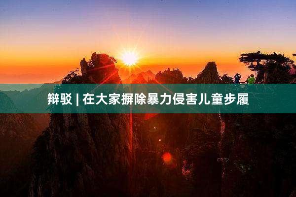 辩驳 | 在大家摒除暴力侵害儿童步履