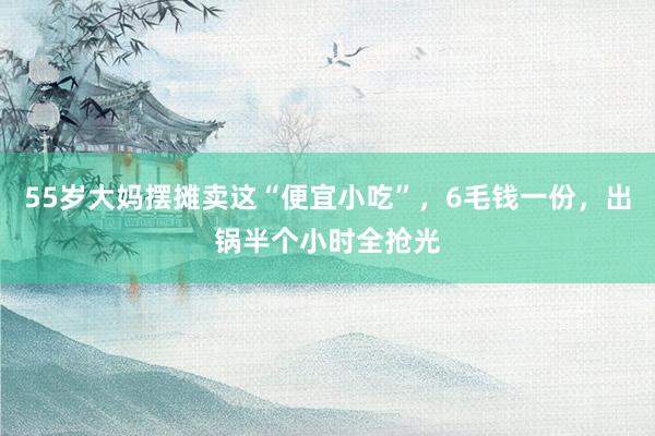 55岁大妈摆摊卖这“便宜小吃”，6毛钱一份，出锅半个小时全抢光