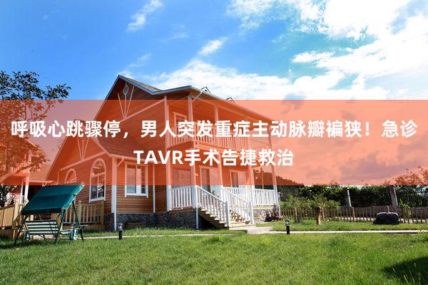 呼吸心跳骤停，男人突发重症主动脉瓣褊狭！急诊TAVR手术告捷救治
