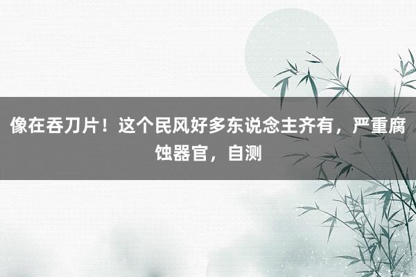 像在吞刀片！这个民风好多东说念主齐有，严重腐蚀器官，自测