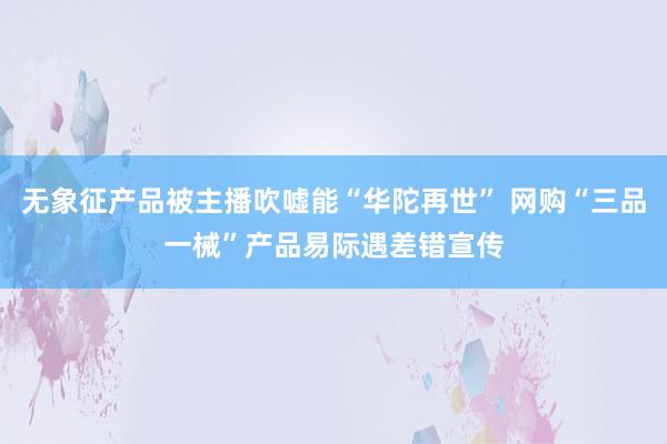 无象征产品被主播吹嘘能“华陀再世” 网购“三品一械”产品易际遇差错宣传