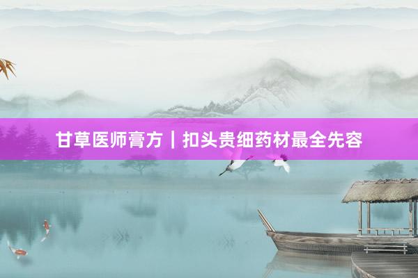 甘草医师膏方｜扣头贵细药材最全先容