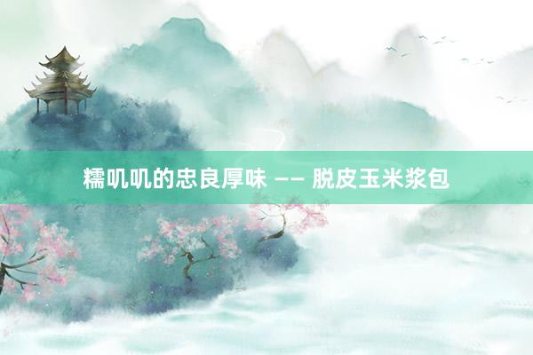 糯叽叽的忠良厚味 —— 脱皮玉米浆包