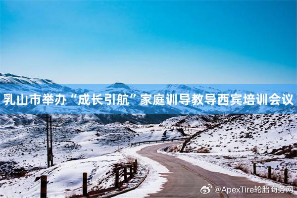 乳山市举办“成长引航”家庭训导教导西宾培训会议