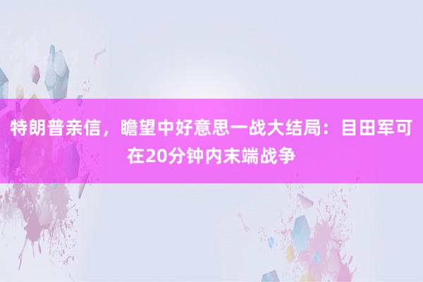 特朗普亲信，瞻望中好意思一战大结局：目田军可在20分钟内末端战争
