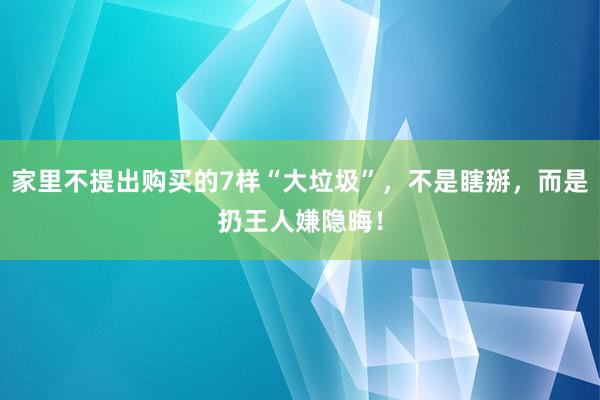 家里不提出购买的7样“大垃圾”，不是瞎掰，而是扔王人嫌隐晦！