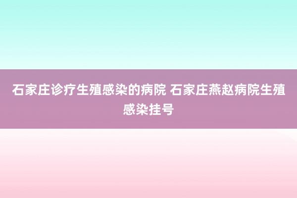 石家庄诊疗生殖感染的病院 石家庄燕赵病院生殖感染挂号
