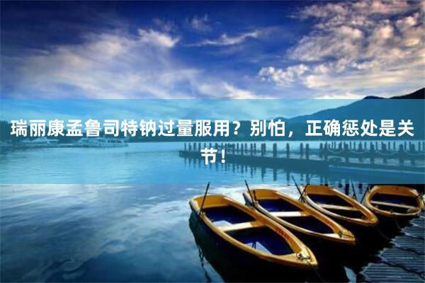 瑞丽康孟鲁司特钠过量服用？别怕，正确惩处是关节！