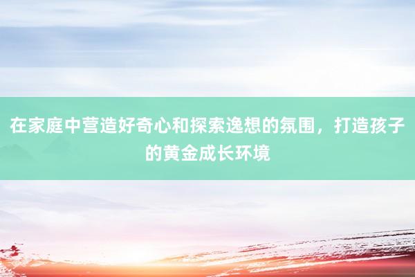 在家庭中营造好奇心和探索逸想的氛围，打造孩子的黄金成长环境