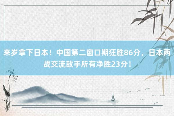 来岁拿下日本！中国第二窗口期狂胜86分，日本两战交流敌手所有净胜23分！