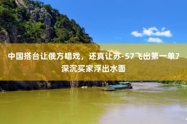 中国搭台让俄方唱戏，还真让苏-57飞出第一单？深沉买家浮出水面
