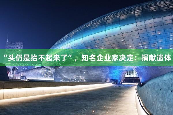 “头仍是抬不起来了”，知名企业家决定：捐献遗体