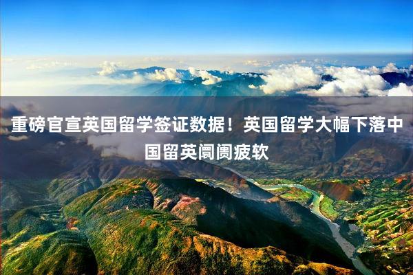 重磅官宣英国留学签证数据！英国留学大幅下落中国留英阛阓疲软