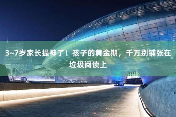 3~7岁家长提神了！孩子的黄金期，千万别铺张在垃圾阅读上