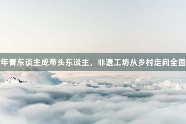 年青东谈主成带头东谈主，非遗工坊从乡村走向全国