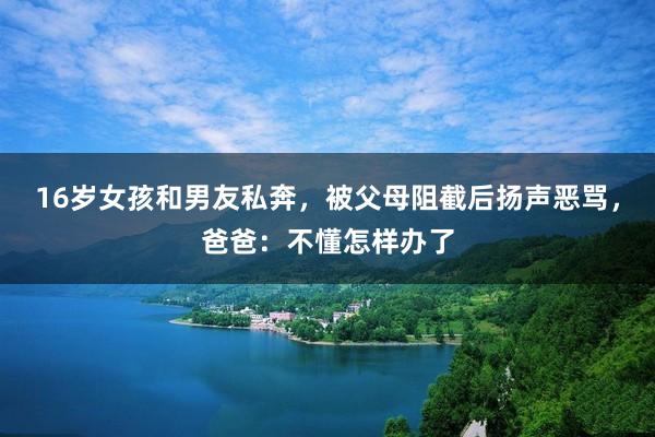 16岁女孩和男友私奔，被父母阻截后扬声恶骂，爸爸：不懂怎样办了