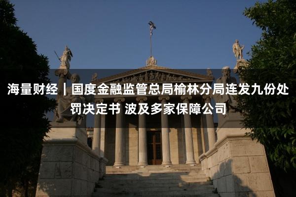 海量财经｜国度金融监管总局榆林分局连发九份处罚决定书 波及多家保障公司