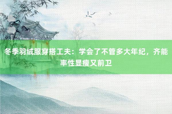 冬季羽绒服穿搭工夫：学会了不管多大年纪，齐能率性显瘦又前卫