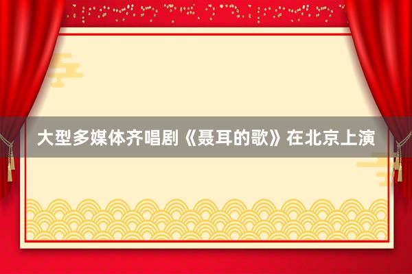 大型多媒体齐唱剧《聂耳的歌》在北京上演