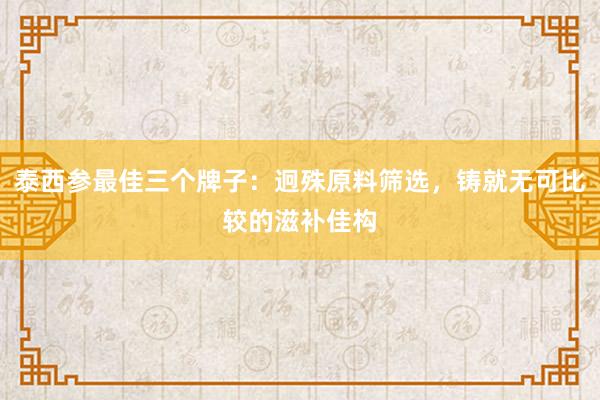 泰西参最佳三个牌子：迥殊原料筛选，铸就无可比较的滋补佳构﻿