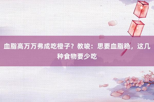 血脂高万万弗成吃橙子？教唆：思要血脂稳，这几种食物要少吃
